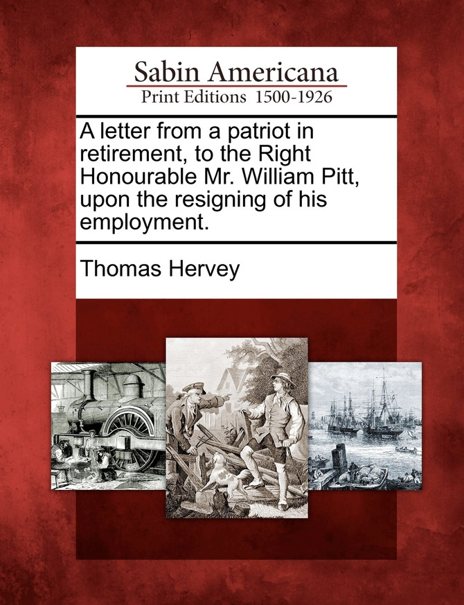 A letter from a patriot in retirement, to the Right Honourable Mr. William Pitt, upon the resigning of his employment.