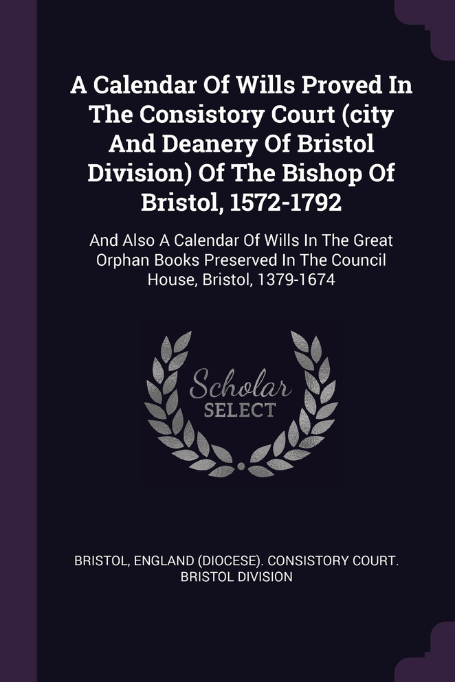 A Calendar Of Wills Proved In The Consistory Court (city And Deanery Of Bristol Division) Of The Bishop Of Bristol, 1572-1792