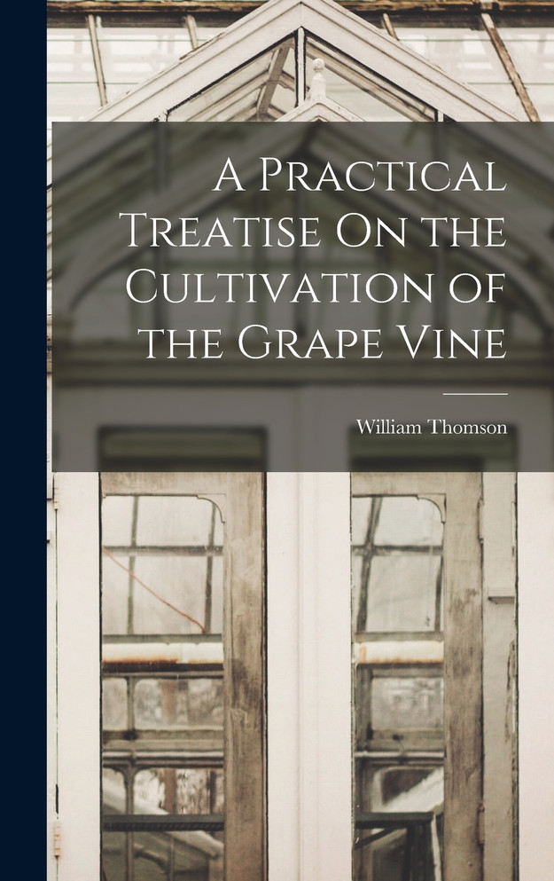A Practical Treatise On the Cultivation of the Grape Vine