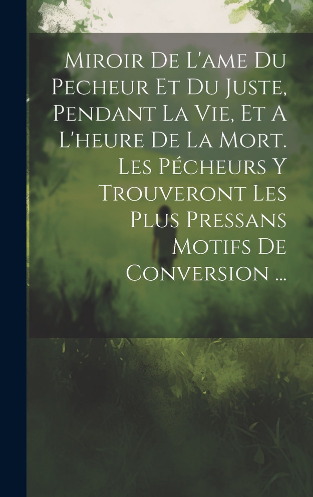 Miroir De L'ame Du Pecheur Et Du Juste, Pendant La Vie, Et A L'heure De La Mort. Les Pécheurs Y Trouveront Les Plus Pressans Motifs De Conversion ...