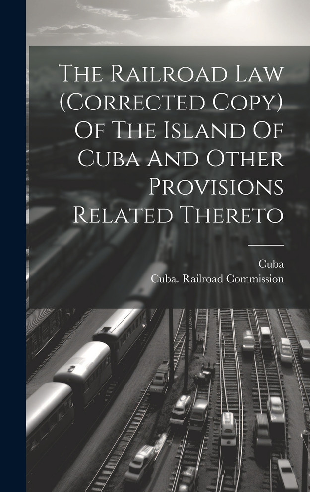 The Railroad Law (corrected Copy) Of The Island Of Cuba And Other Provisions Related Thereto