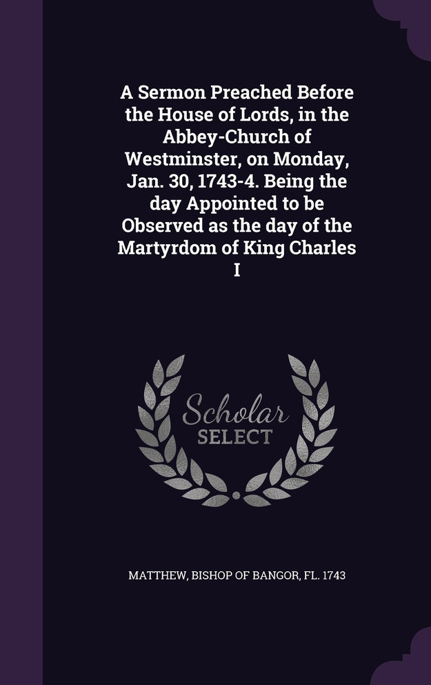 A Sermon Preached Before the House of Lords, in the Abbey-Church of Westminster, on Monday, Jan. 30, 1743-4. Being the day Appointed to be Observed as the day of the Martyrdom of King Charles I