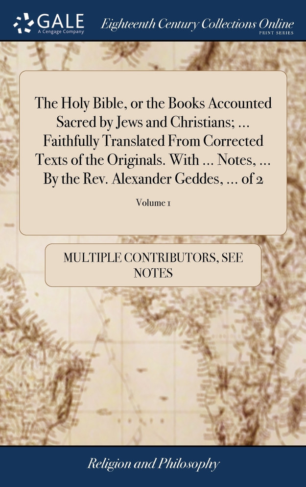 The Holy Bible, or the Books Accounted Sacred by Jews and Christians; ... Faithfully Translated From Corrected Texts of the Originals. With ... Notes, ... By the Rev. Alexander Geddes, ... of 2; Volume 1