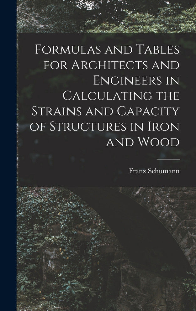 Formulas and Tables for Architects and Engineers in Calculating the Strains and Capacity of Structures in Iron and Wood