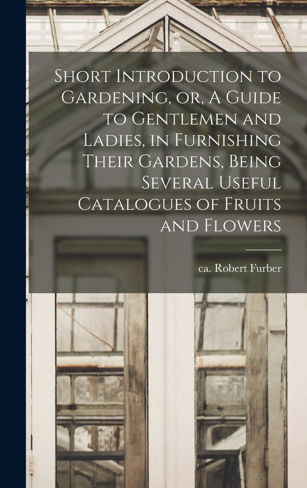 Short Introduction to Gardening, or, A Guide to Gentlemen and Ladies, in Furnishing Their Gardens, Being Several Useful Catalogues of Fruits and Flowers