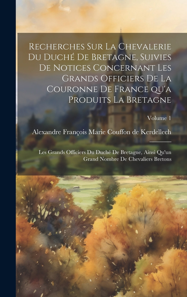 Recherches sur la chevalerie du duché de Bretagne, suivies de notices concernant les grands officiers de la couronne de France qu'a produits la Bretagne; les grands officiers du duché de Bretagne, ainsi qu'un grand nombre de chevaliers bretons; Volu