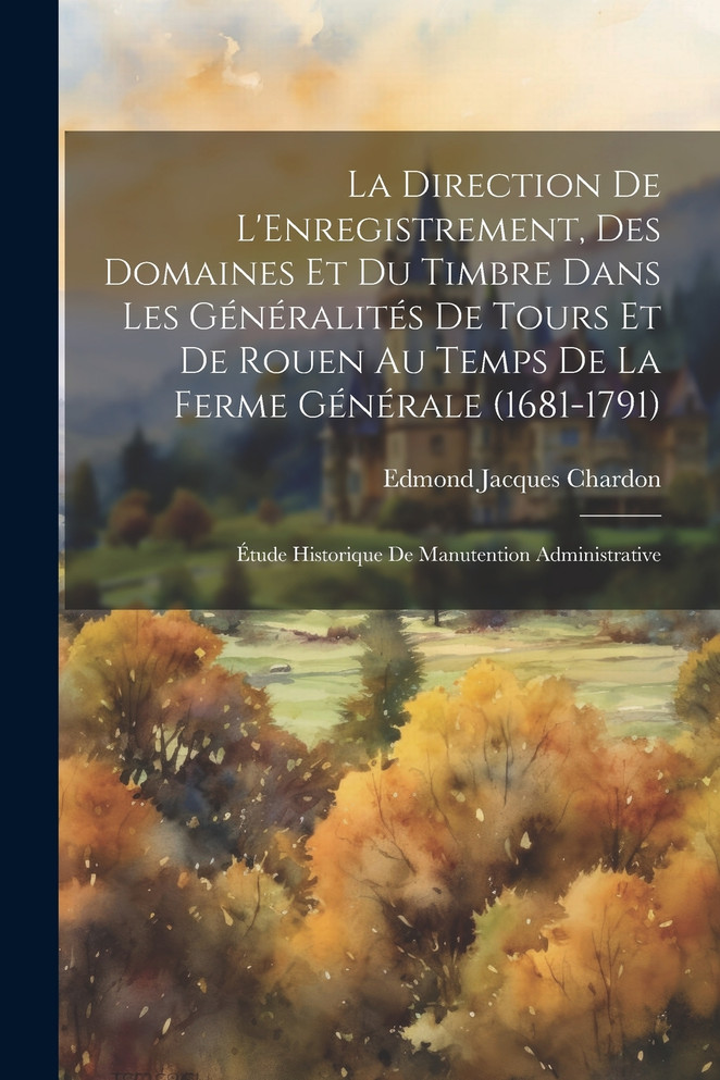 La Direction De L'Enregistrement, Des Domaines Et Du Timbre Dans Les Généralités De Tours Et De Rouen Au Temps De La Ferme Générale (1681-1791); Étude Historique De Manutention Administrative