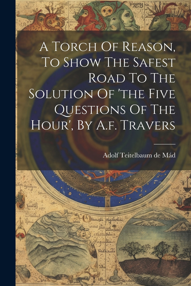 A Torch Of Reason, To Show The Safest Road To The Solution Of 'the Five Questions Of The Hour', By A.f. Travers