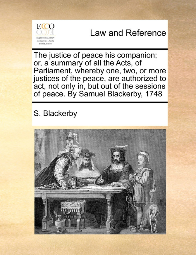 The justice of peace his companion; or, a summary of all the Acts, of Parliament, whereby one, two, or more justices of the peace, are authorized to act, not only in, but out of the sessions of peace. By Samuel Blackerby, 1748