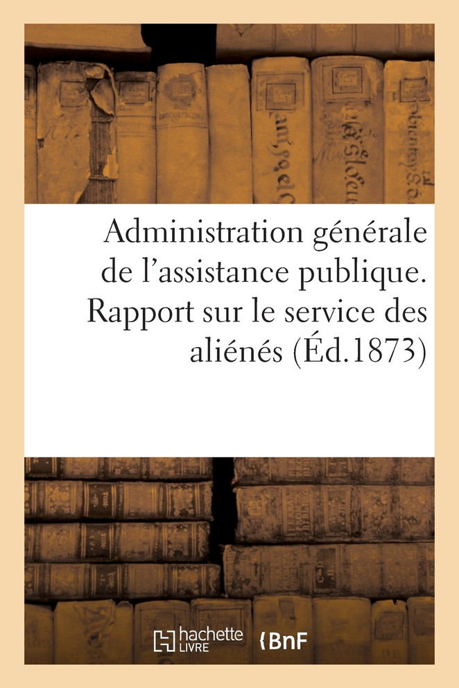 Administration générale de l'assistance publique. Rapport sur le service des aliénés