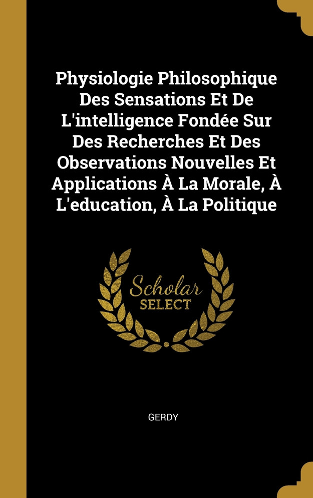 Physiologie Philosophique Des Sensations Et De L'intelligence Fondée Sur Des Recherches Et Des Observations Nouvelles Et Applications À La Morale, À L'education, À La Politique