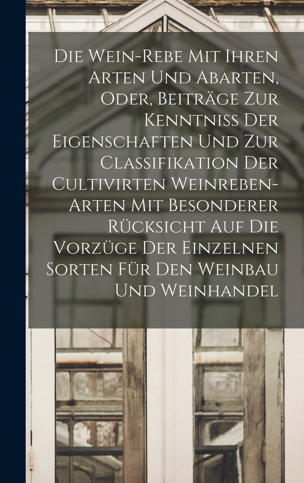 Die Wein-Rebe Mit Ihren Arten Und Abarten, Oder, Beiträge Zur Kenntniss Der Eigenschaften Und Zur Classifikation Der Cultivirten Weinreben-Arten Mit Besonderer Rücksicht Auf Die Vorzüge Der Einzelnen Sorten Für Den Weinbau Und Weinhandel