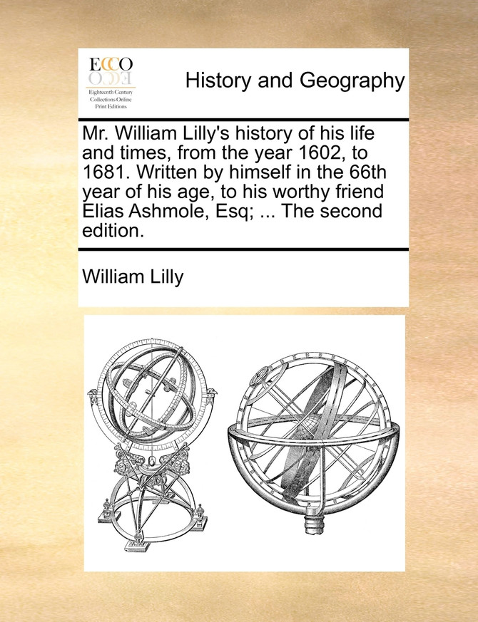 Mr. William Lilly's history of his life and times, from the year 1602, to 1681. Written by himself in the 66th year of his age, to his worthy friend Elias Ashmole, Esq; ... The second edition.