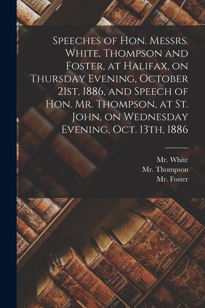 Speeches of Hon. Messrs. White, Thompson and Foster, at Halifax, on Thursday Evening, October 21st, 1886, and Speech of Hon. Mr. Thompson, at St. John, on Wednesday Evening, Oct. 13th, 1886 [microform]