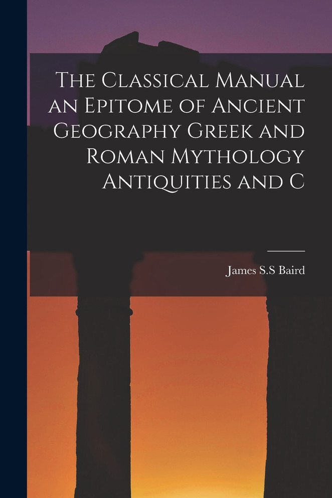 The Classical Manual an Epitome of Ancient Geography Greek and Roman Mythology Antiquities and C