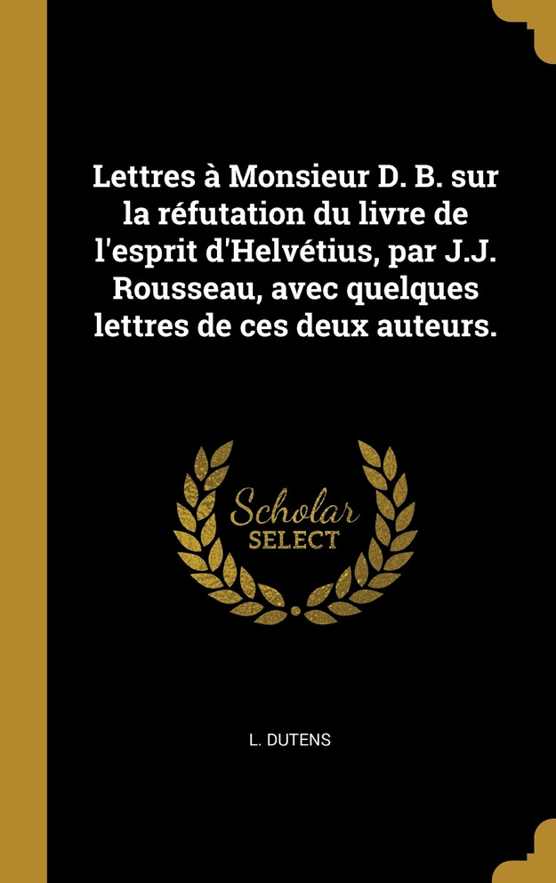 Lettres à Monsieur D. B. sur la réfutation du livre de l'esprit d'Helvétius, par J.J. Rousseau, avec quelques lettres de ces deux auteurs.