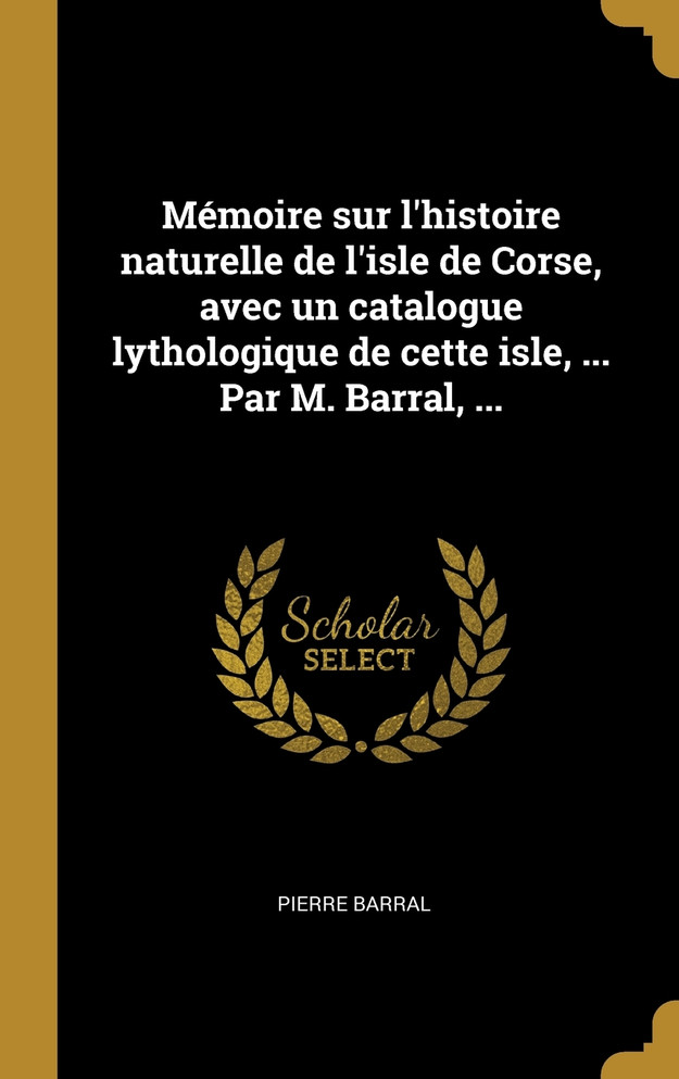 Mémoire sur l'histoire naturelle de l'isle de Corse, avec un catalogue lythologique de cette isle, ... Par M. Barral, ...