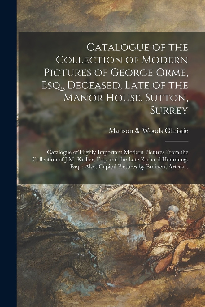 Catalogue of the Collection of Modern Pictures of George Orme, Esq., Deceased, Late of the Manor House, Sutton, Surrey ; Catalogue of Highly Important Modern Pictures From the Collection of J.M. Keiller, Esq. and the Late Richard Hemming, Esq.