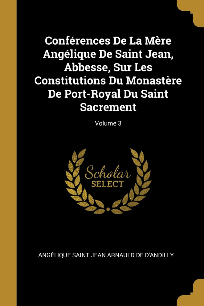 Conférences De La Mère Angélique De Saint Jean, Abbesse, Sur Les Constitutions Du Monastère De Port-Royal Du Saint Sacrement; Volume 3
