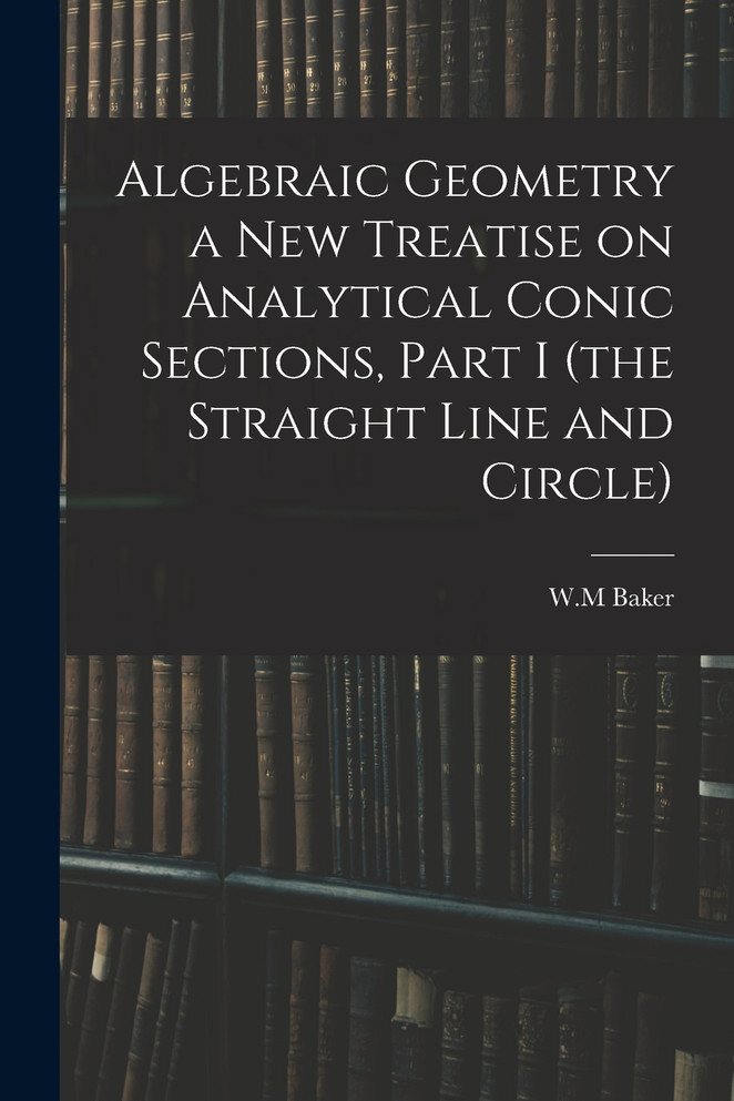Algebraic Geometry a New Treatise on Analytical Conic Sections, Part I (the Straight Line and Circle)
