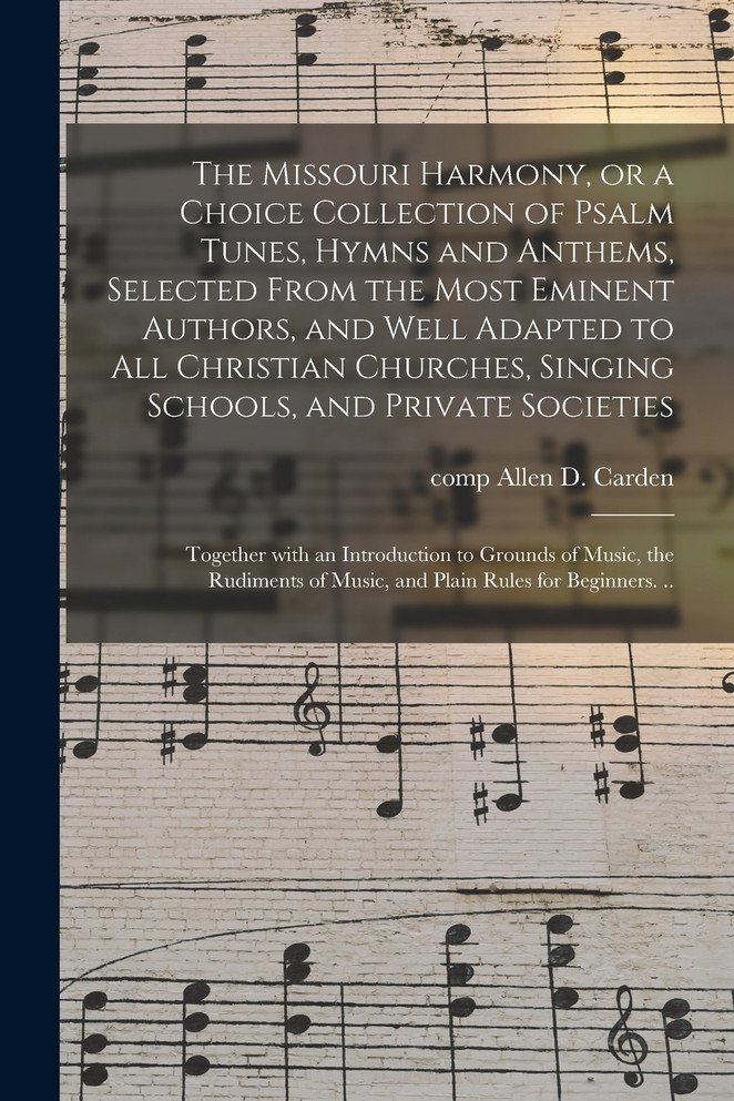 The Missouri Harmony, or a Choice Collection of Psalm Tunes, Hymns and Anthems, Selected From the Most Eminent Authors, and Well Adapted to All Christian Churches, Singing Schools, and Private Societies; Together With an Introduction to Grounds Of...