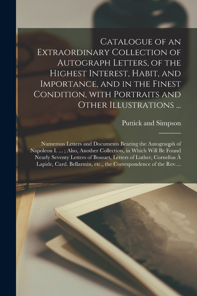 Catalogue of an Extraordinary Collection of Autograph Letters, of the Highest Interest, Habit, and Importance, and in the Finest Condition, With Portraits and Other Illustrations ... ; Numerous Letters and Documents Bearing the Autograqph of Napoleo