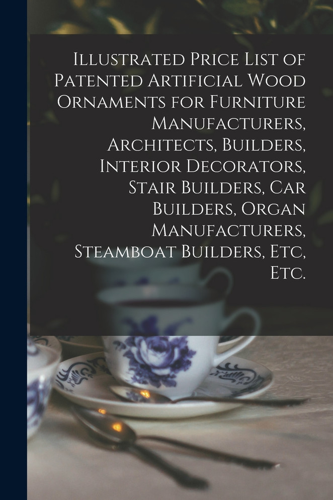 Illustrated Price List of Patented Artificial Wood Ornaments for Furniture Manufacturers, Architects, Builders, Interior Decorators, Stair Builders, Car Builders, Organ Manufacturers, Steamboat Builders, Etc, Etc.