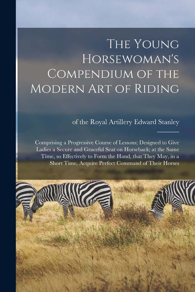 The Young Horsewoman's Compendium of the Modern Art of Riding; Comprising a Progressive Course of Lessons; Designed to Give Ladies a Secure and Graceful Seat on Horseback; at the Same Time, so Effectively to Form the Hand, That They May, in a Short.