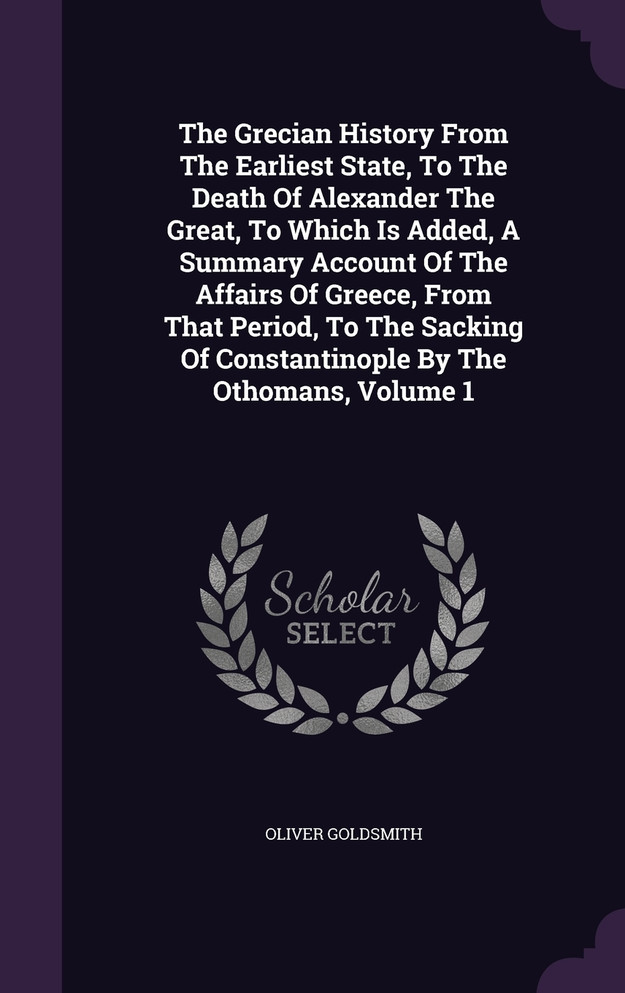 The Grecian History From The Earliest State, To The Death Of Alexander The Great, To Which Is Added, A Summary Account Of The Affairs Of Greece, From That Period, To The Sacking Of Constantinople By The Othomans, Volume 1