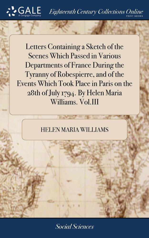 Letters Containing a Sketch of the Scenes Which Passed in Various Departments of France During the Tyranny of Robespierre, and of the Events Which Took Place in Paris on the 28th of July 1794. By Helen Maria Williams. Vol.III
