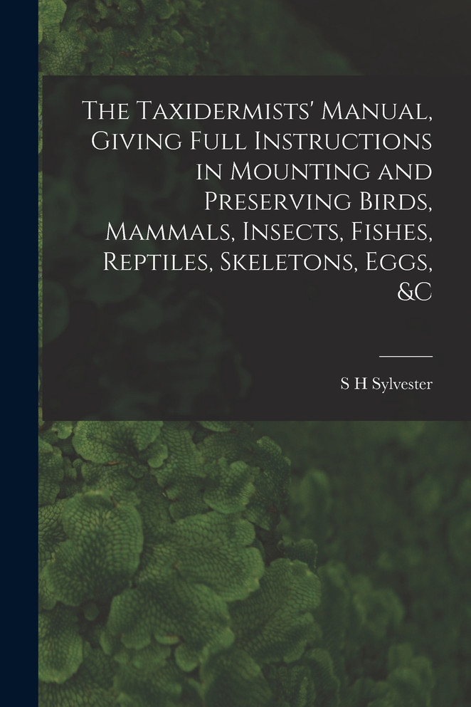 The Taxidermists' Manual, Giving Full Instructions in Mounting and Preserving Birds, Mammals, Insects, Fishes, Reptiles, Skeletons, Eggs, &c