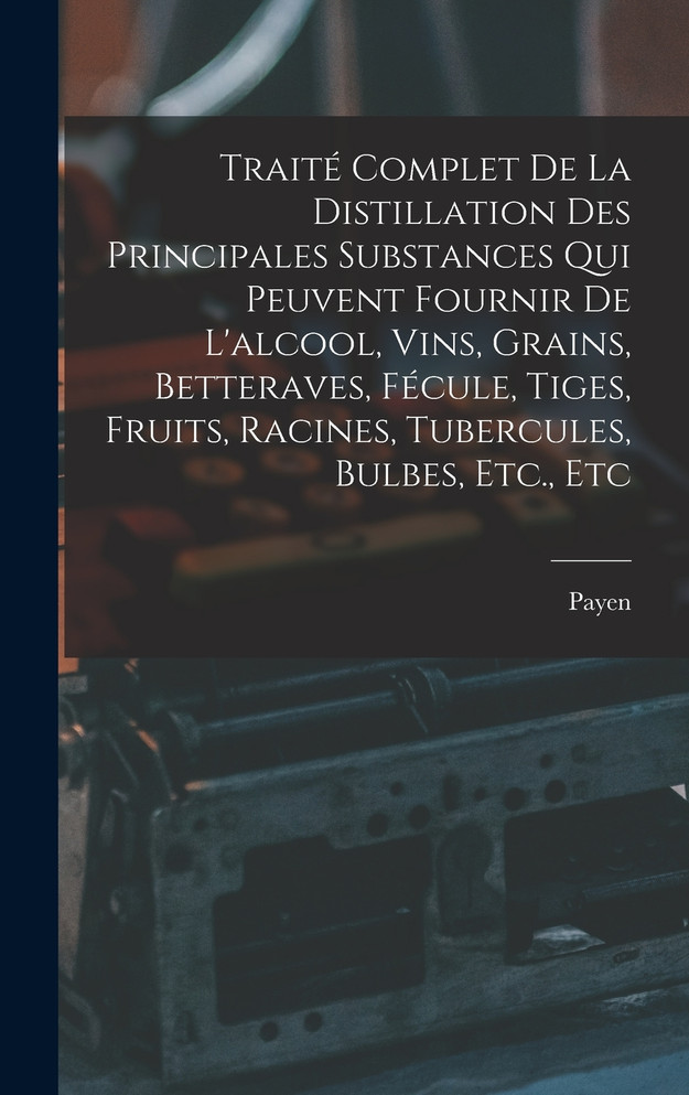 Traité Complet De La Distillation Des Principales Substances Qui Peuvent Fournir De L'alcool, Vins, Grains, Betteraves, Fécule, Tiges, Fruits, Racines, Tubercules, Bulbes, Etc., Etc