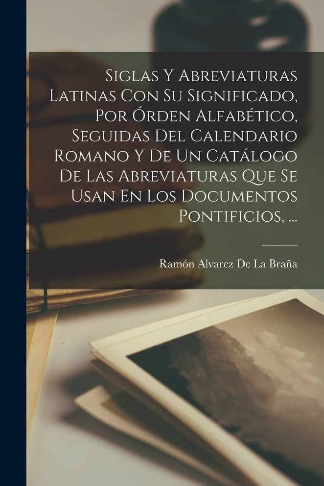 Siglas Y Abreviaturas Latinas Con Su Significado, Por Órden Alfabético, Seguidas Del Calendario Romano Y De Un Catálogo De Las Abreviaturas Que Se Usan En Los Documentos Pontificios, ...