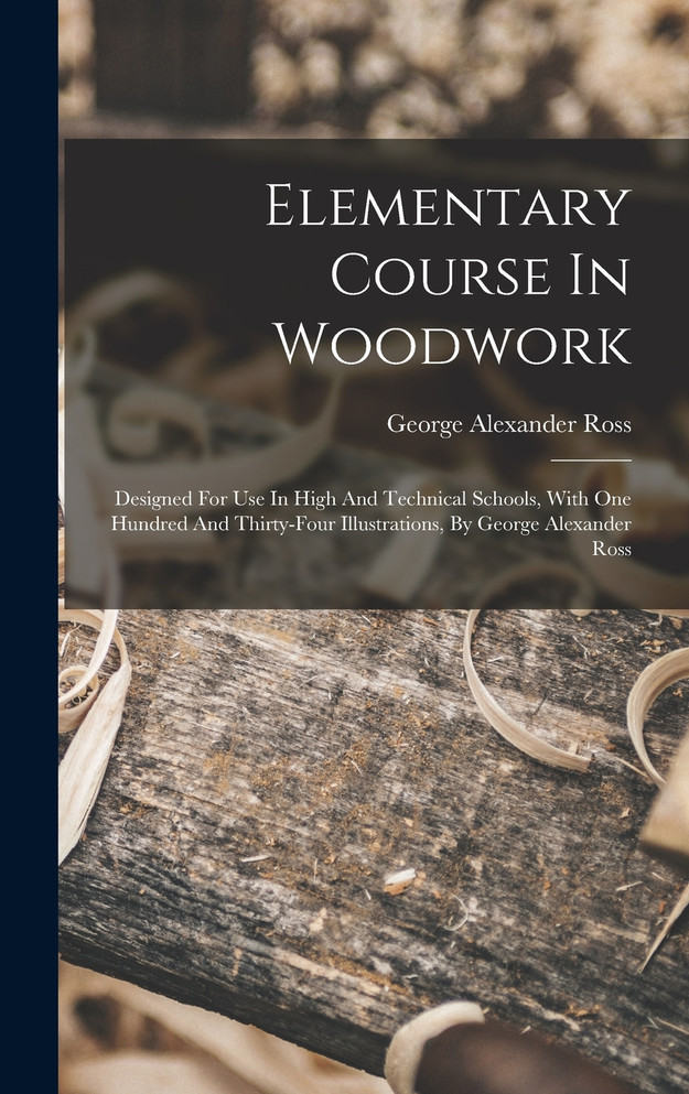 Elementary Course In Woodwork ; Designed For Use In High And Technical Schools, With One Hundred And Thirty-four Illustrations, By George Alexander Ross