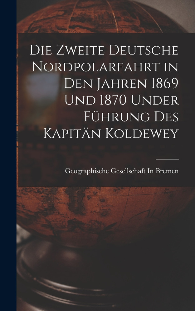 Die Zweite Deutsche Nordpolarfahrt in Den Jahren 1869 Und 1870 Under Führung Des Kapitän Koldewey
