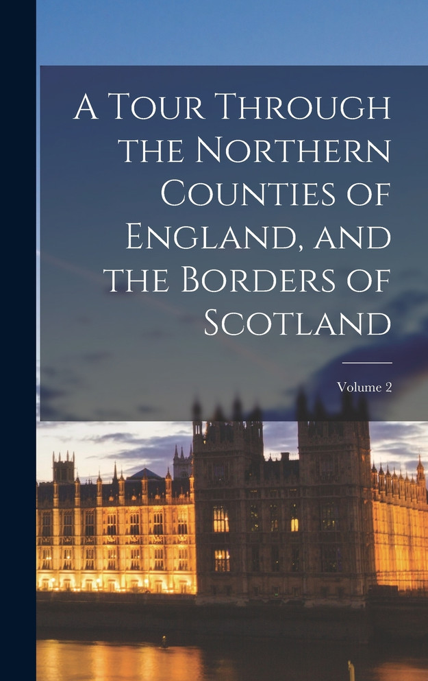 A Tour Through the Northern Counties of England, and the Borders of Scotland; Volume 2