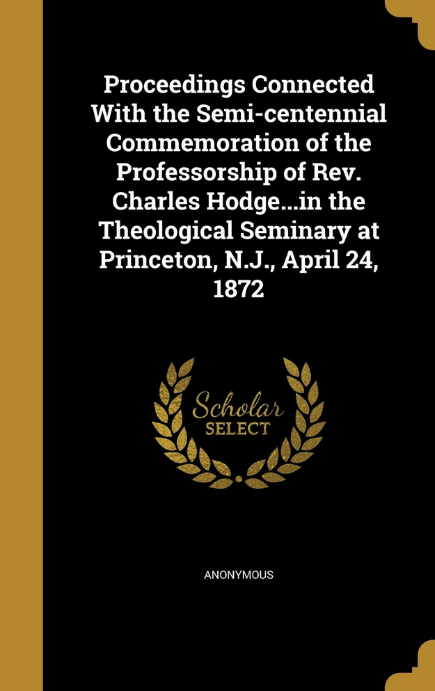 Proceedings Connected With the Semi-centennial Commemoration of the Professorship of Rev. Charles Hodge...in the Theological Seminary at Princeton, N.J., April 24, 1872