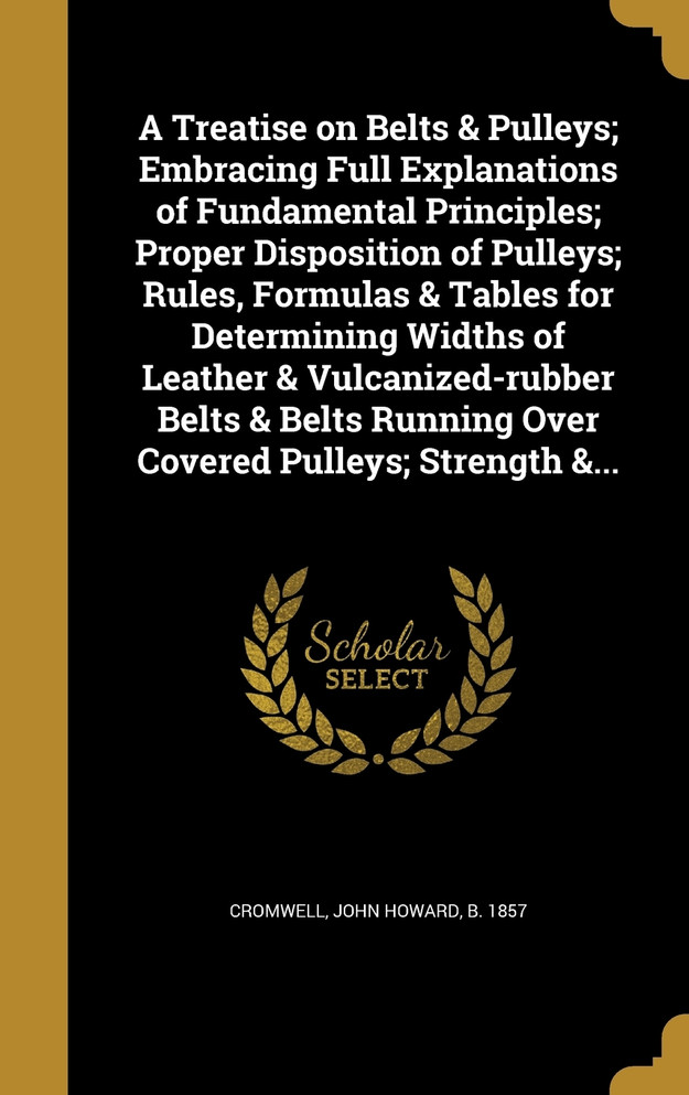 A Treatise on Belts & Pulleys; Embracing Full Explanations of Fundamental Principles; Proper Disposition of Pulleys; Rules, Formulas & Tables for Determining Widths of Leather & Vulcanized-rubber Belts & Belts Running Over Covered Pulleys; Strength