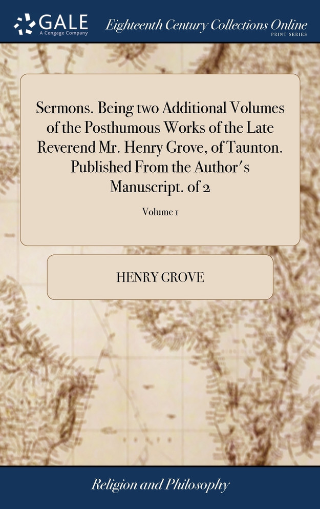 Sermons. Being two Additional Volumes of the Posthumous Works of the Late Reverend Mr. Henry Grove, of Taunton. Published From the Author's Manuscript. of 2; Volume 1