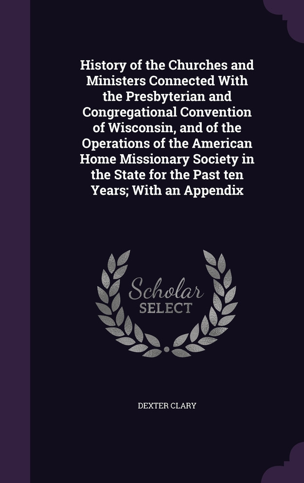 History of the Churches and Ministers Connected With the Presbyterian and Congregational Convention of Wisconsin, and of the Operations of the American Home Missionary Society in the State for the Past ten Years; With an Appendix