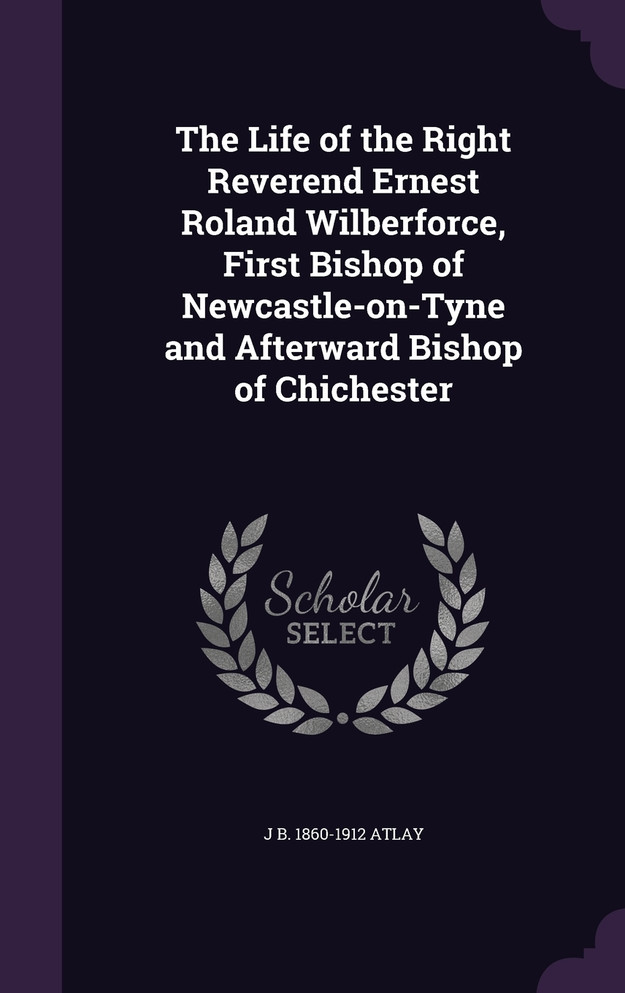 The Life of the Right Reverend Ernest Roland Wilberforce, First Bishop of Newcastle-on-Tyne and Afterward Bishop of Chichester