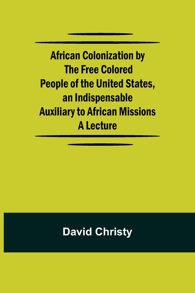 African Colonization by the Free Colored People of the United States, an Indispensable Auxiliary to African Missions.;A Lecture