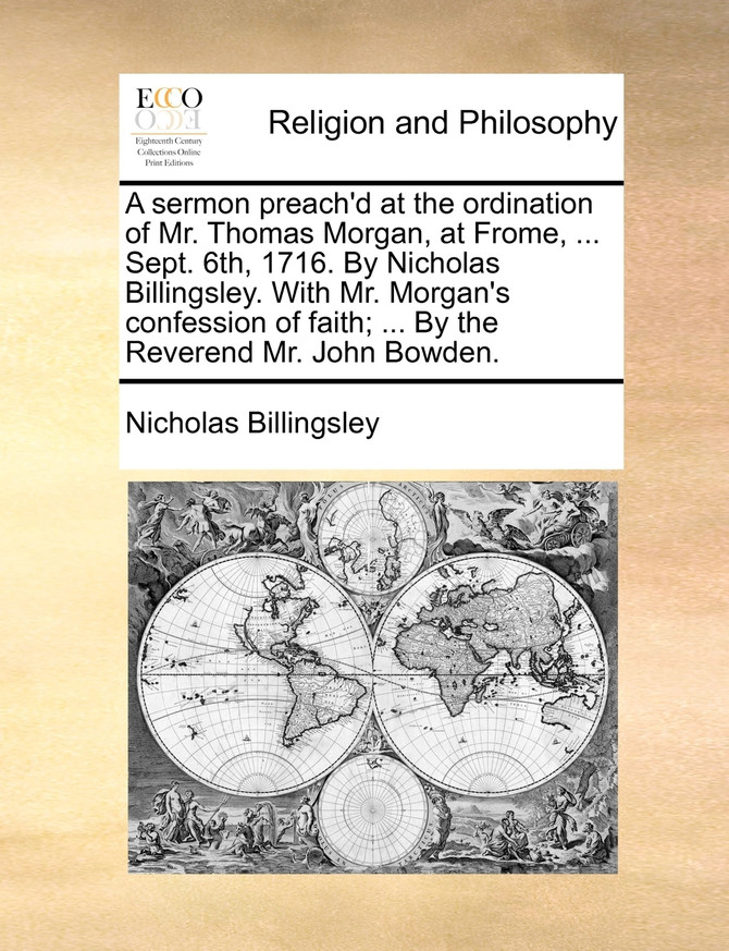 A sermon preach'd at the ordination of Mr. Thomas Morgan, at Frome, ... Sept. 6th, 1716. By Nicholas Billingsley. With Mr. Morgan's confession of faith; ... By the Reverend Mr. John Bowden.