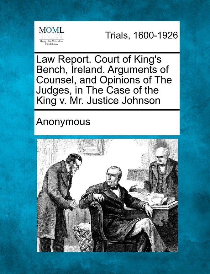 Law Report. Court of King's Bench, Ireland. Arguments of Counsel, and Opinions of the Judges, in the Case of the King V. Mr. Justice Johnson