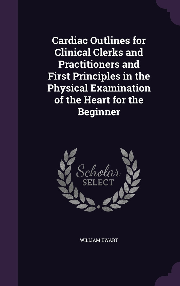 Cardiac Outlines for Clinical Clerks and Practitioners and First Principles in the Physical Examination of the Heart for the Beginner