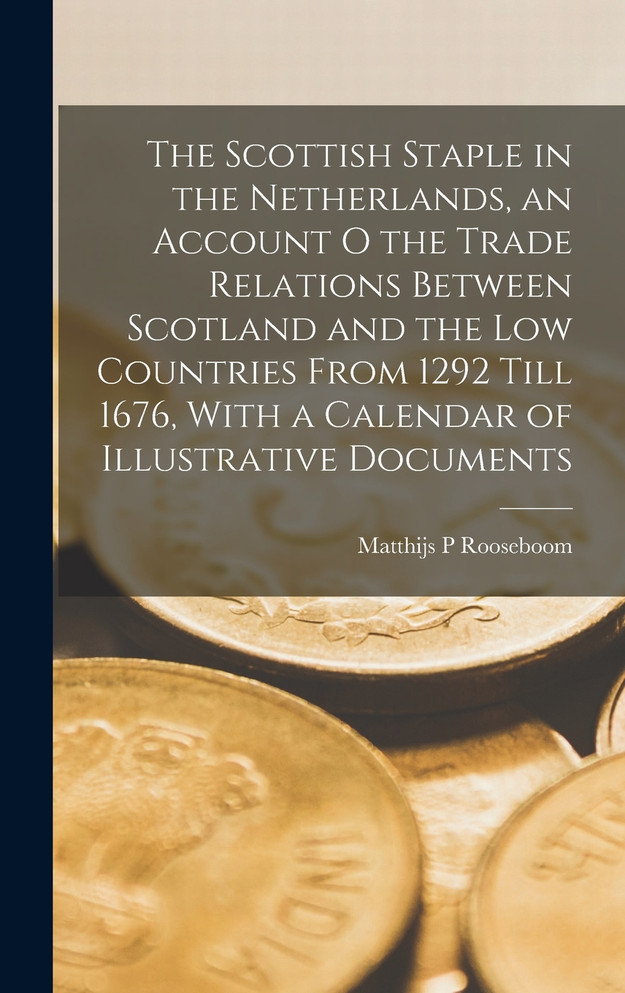 The Scottish Staple in the Netherlands, an Account o the Trade Relations Between Scotland and the Low Countries From 1292 Till 1676, With a Calendar of Illustrative Documents