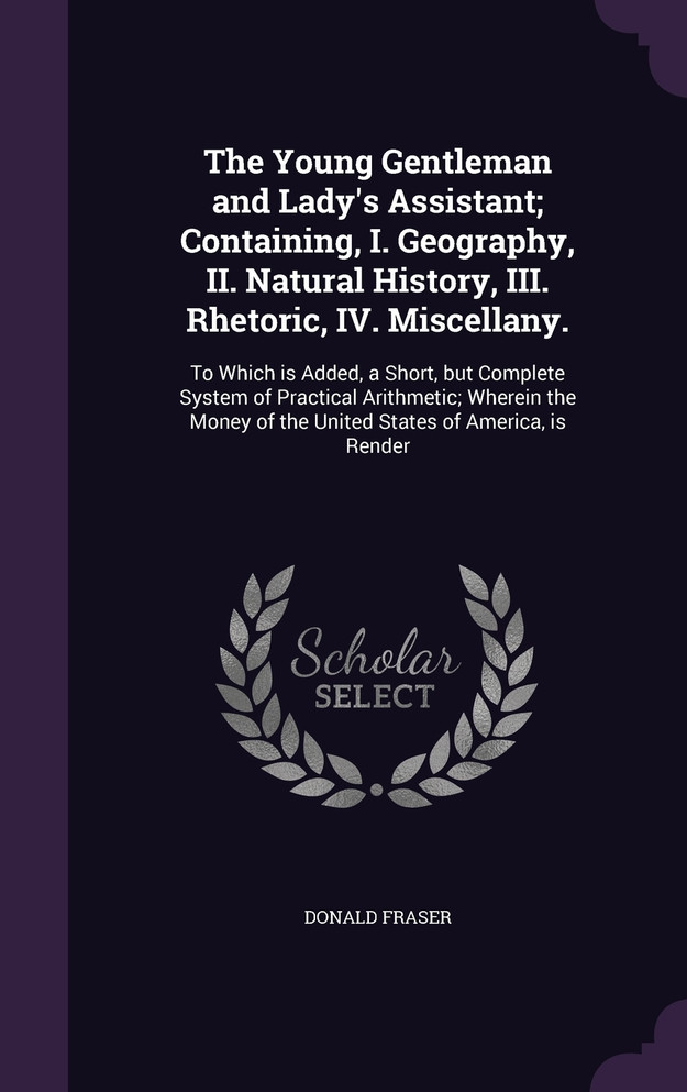 The Young Gentleman and Lady's Assistant; Containing, I. Geography, II. Natural History, III. Rhetoric, IV. Miscellany.