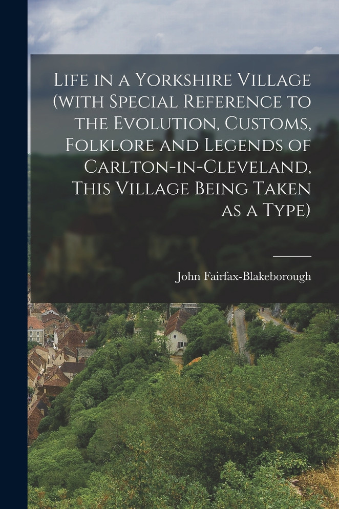 Life in a Yorkshire Village (with Special Reference to the Evolution, Customs, Folklore and Legends of Carlton-in-Cleveland, This Village Being Taken as a Type)