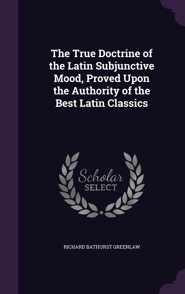 The True Doctrine of the Latin Subjunctive Mood, Proved Upon the Authority of the Best Latin Classics