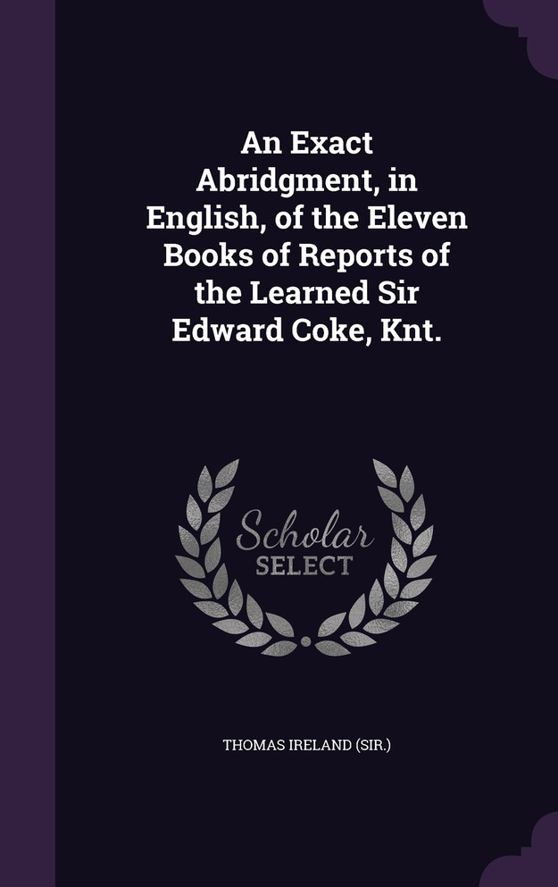 An Exact Abridgment, in English, of the Eleven Books of Reports of the Learned Sir Edward Coke, Knt.